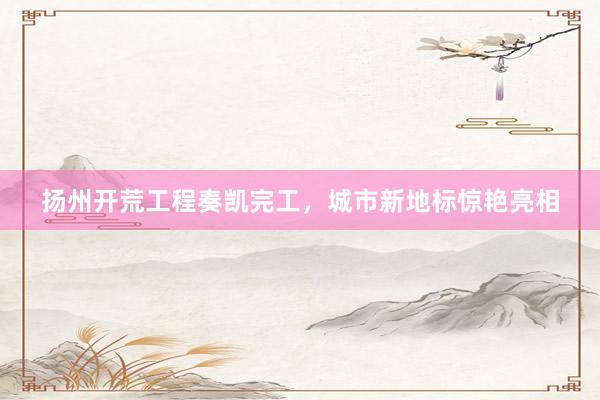 扬州开荒工程奏凯完工，城市新地标惊艳亮相
