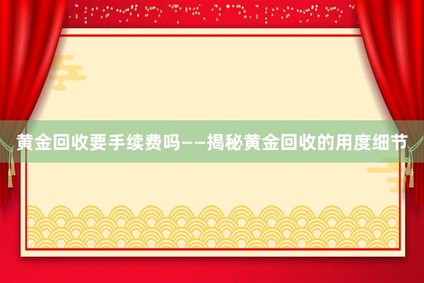 黄金回收要手续费吗——揭秘黄金回收的用度细节