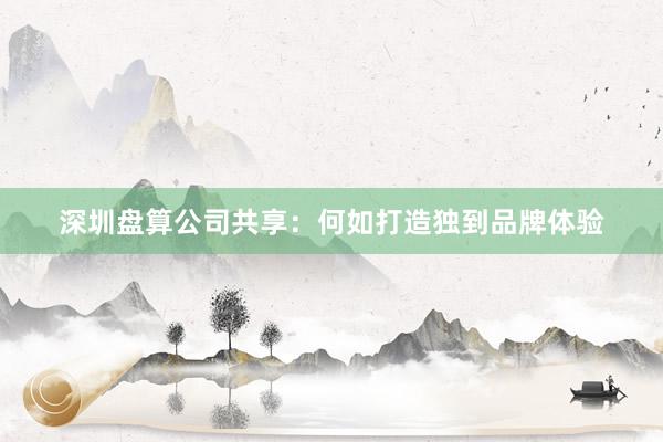 深圳盘算公司共享：何如打造独到品牌体验