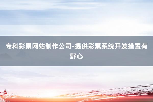 专科彩票网站制作公司-提供彩票系统开发措置有野心