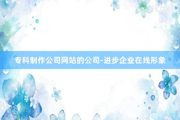 专科制作公司网站的公司-进步企业在线形象