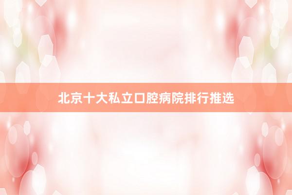 北京十大私立口腔病院排行推选