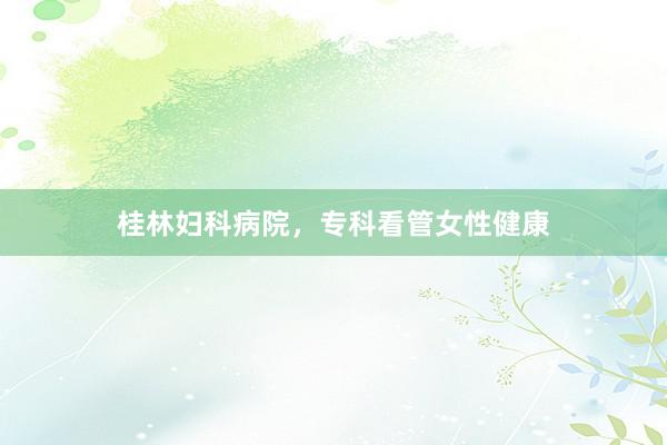 桂林妇科病院，专科看管女性健康