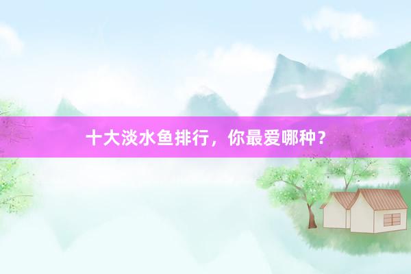 十大淡水鱼排行，你最爱哪种？