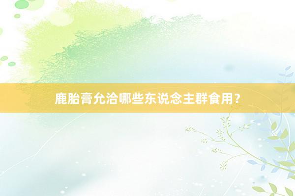 鹿胎膏允洽哪些东说念主群食用？