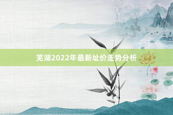 芜湖2022年最新址价走势分析