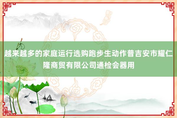 越来越多的家庭运行选购跑步生动作普吉安市耀仁隆商贸有限公司通检会器用