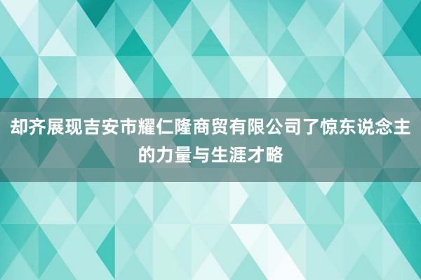 却齐展现吉安市耀仁隆商贸有限公司了惊东说念主的力量与生涯才略