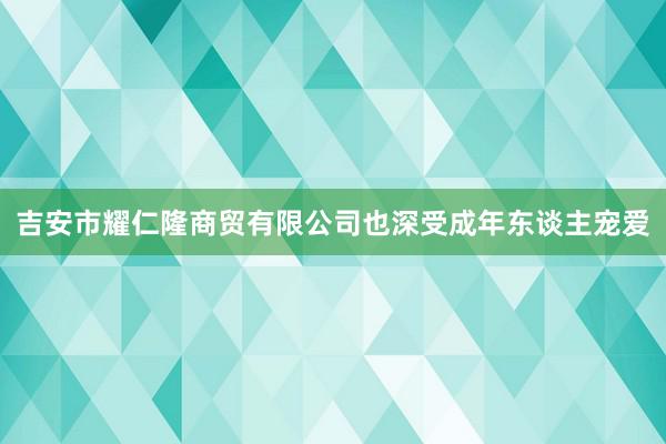 吉安市耀仁隆商贸有限公司也深受成年东谈主宠爱