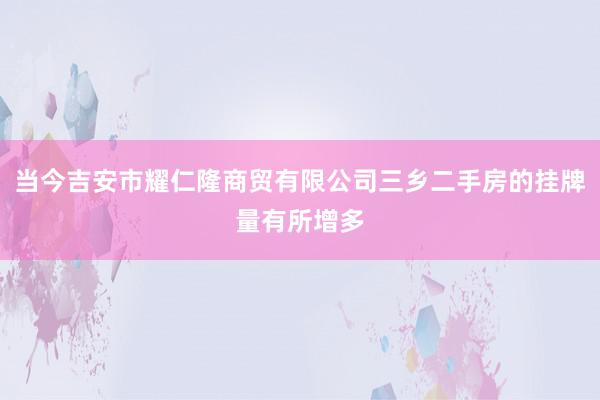 当今吉安市耀仁隆商贸有限公司三乡二手房的挂牌量有所增多
