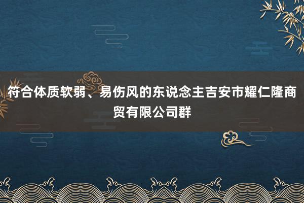 符合体质软弱、易伤风的东说念主吉安市耀仁隆商贸有限公司群