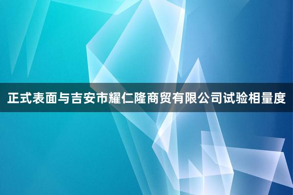 正式表面与吉安市耀仁隆商贸有限公司试验相量度