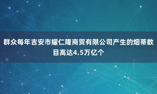 群众每年吉安市耀仁隆商贸有限公司产生的烟蒂数目高达4.5万亿个